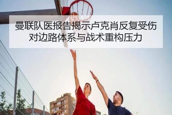曼联队医报告揭示卢克肖反复受伤对边路体系与战术重构压力