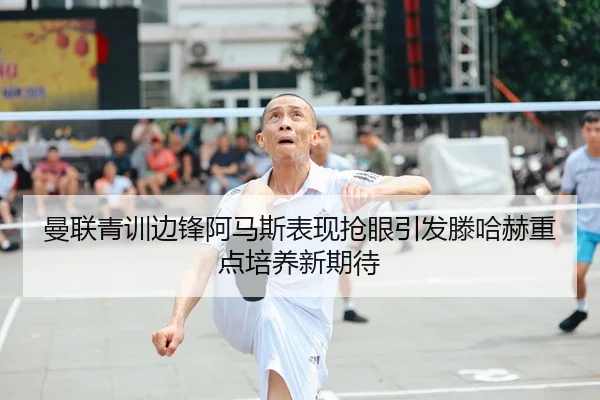 曼联青训边锋阿马斯表现抢眼引发滕哈赫重点培养新期待
